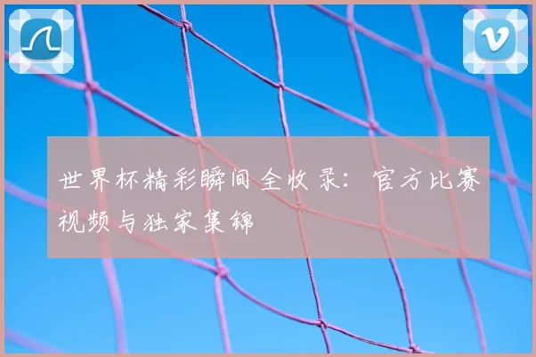 世界杯精彩瞬间全收录:官方比赛视频与独家集锦
