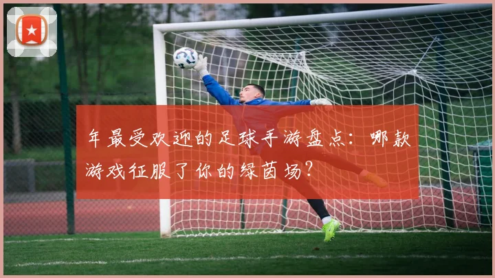 年最受欢迎的足球手游盘点:哪款游戏征服了你的绿茵场?