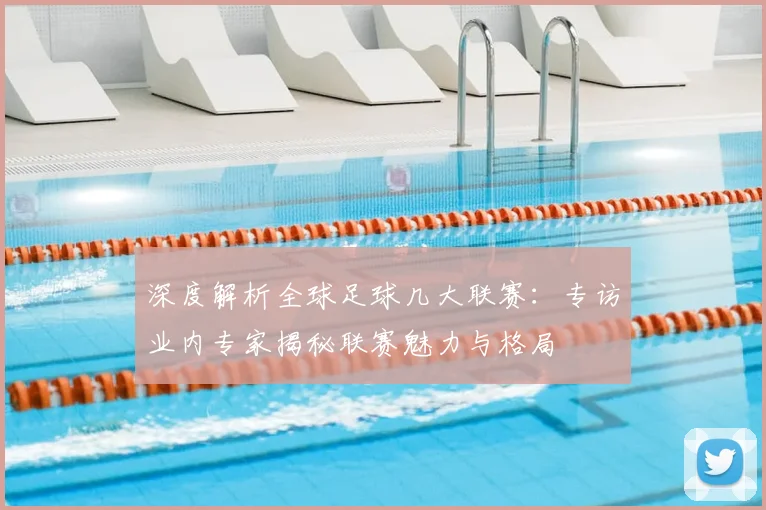 深度解析全球足球几大联赛:专访业内专家揭秘联赛魅力与格局